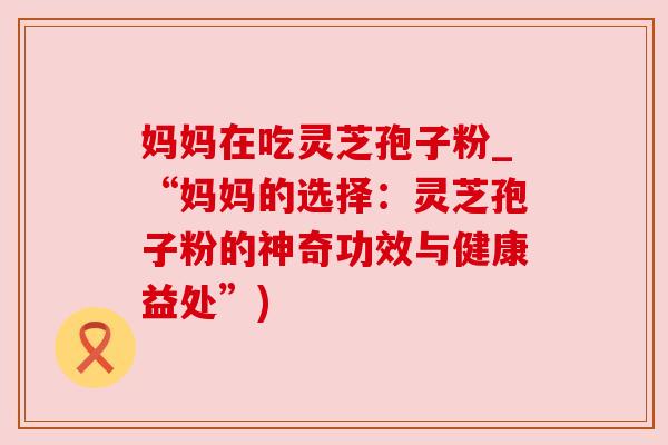 妈妈在吃灵芝孢子粉_“妈妈的选择：灵芝孢子粉的神奇功效与健康益处”)