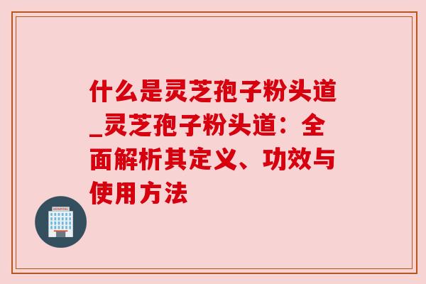 什么是灵芝孢子粉头道_灵芝孢子粉头道：全面解析其定义、功效与使用方法
