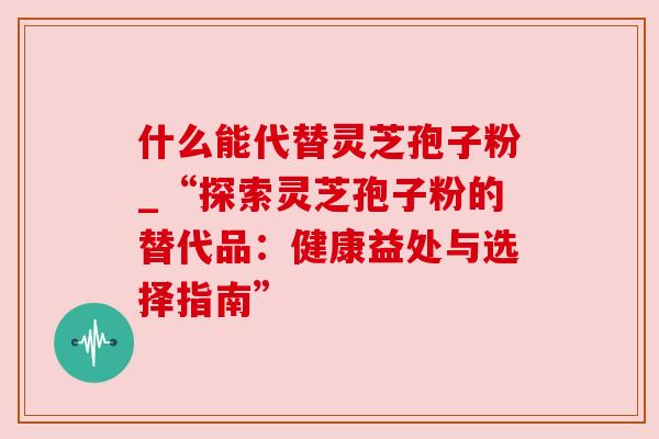 什么能代替灵芝孢子粉_“探索灵芝孢子粉的替代品：健康益处与选择指南”