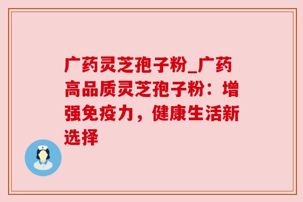 广药灵芝孢子粉_广药高品质灵芝孢子粉：增强免疫力，健康生活新选择