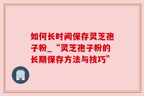 如何长时间保存灵芝孢子粉_“灵芝孢子粉的长期保存方法与技巧”