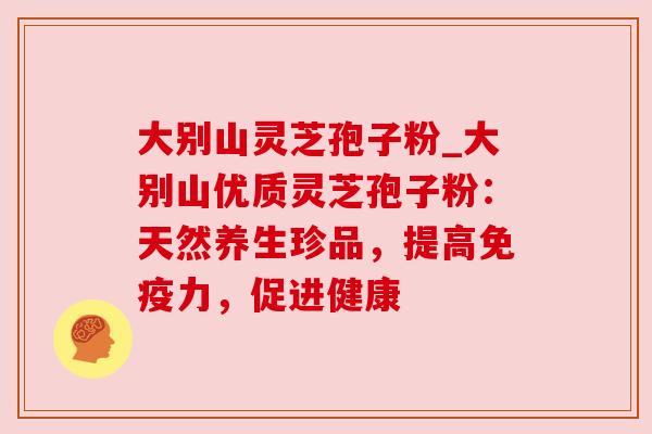 大别山灵芝孢子粉_大别山优质灵芝孢子粉：天然养生珍品，提高免疫力，促进健康