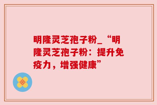 明隆灵芝孢子粉_“明隆灵芝孢子粉：提升免疫力，增强健康”