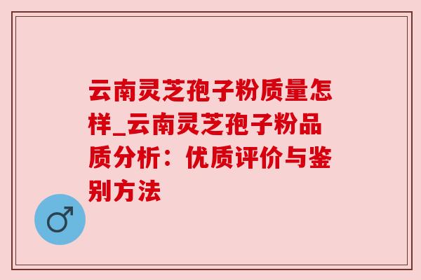 云南灵芝孢子粉质量怎样_云南灵芝孢子粉品质分析：优质评价与鉴别方法