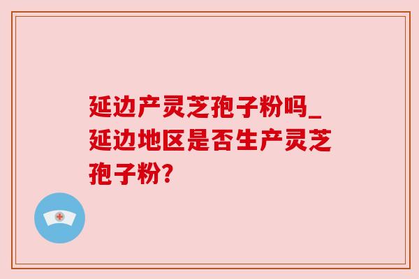 延边产灵芝孢子粉吗_延边地区是否生产灵芝孢子粉？