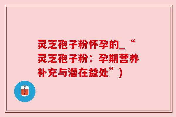 灵芝孢子粉怀孕的_“灵芝孢子粉：孕期营养补充与潜在益处”)