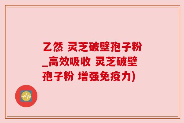 乙然 灵芝破壁孢子粉_高效吸收 灵芝破壁孢子粉 增强免疫力)