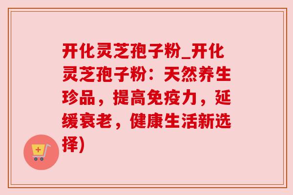 开化灵芝孢子粉_开化灵芝孢子粉：天然养生珍品，提高免疫力，延缓，健康生活新选择)