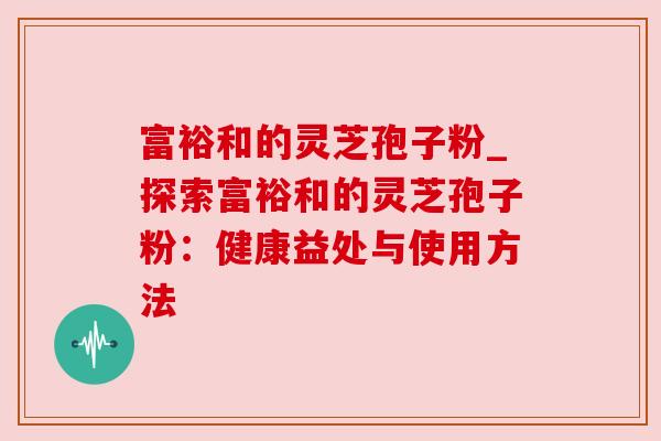 富裕和的灵芝孢子粉_探索富裕和的灵芝孢子粉：健康益处与使用方法