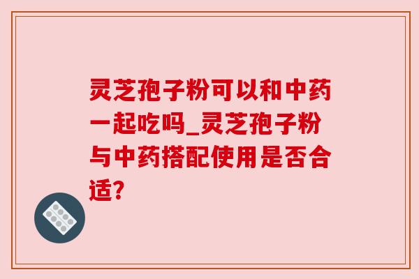 灵芝孢子粉可以和一起吃吗_灵芝孢子粉与搭配使用是否合适？