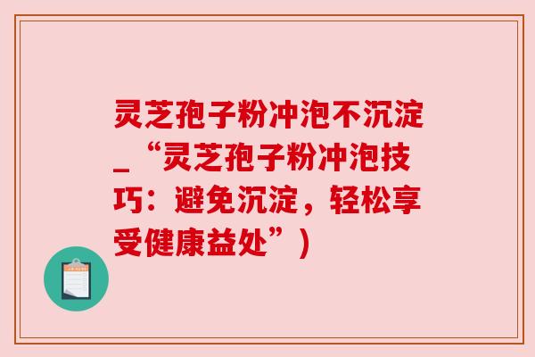 灵芝孢子粉冲泡不沉淀_“灵芝孢子粉冲泡技巧：避免沉淀，轻松享受健康益处”)