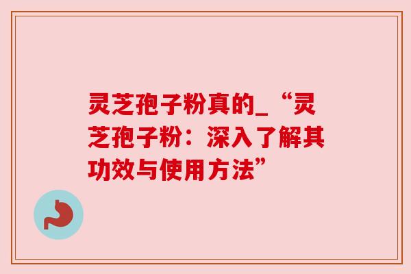 灵芝孢子粉真的_“灵芝孢子粉：深入了解其功效与使用方法”