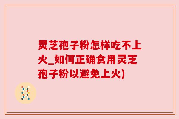 灵芝孢子粉怎样吃不上火_如何正确食用灵芝孢子粉以避免上火)