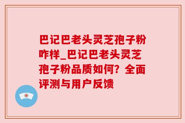 巴记巴老头灵芝孢子粉咋样_巴记巴老头灵芝孢子粉品质如何？全面评测与用户反馈