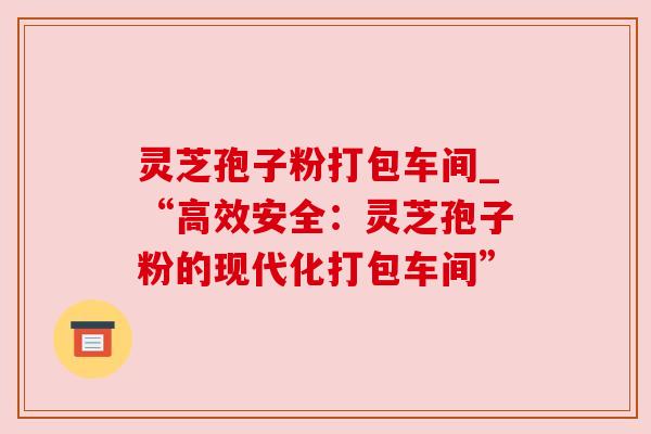 灵芝孢子粉打包车间_“高效安全：灵芝孢子粉的现代化打包车间”