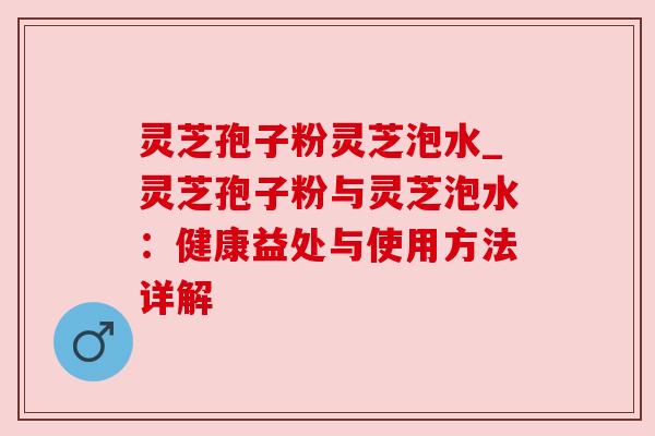 灵芝孢子粉灵芝泡水_灵芝孢子粉与灵芝泡水：健康益处与使用方法详解