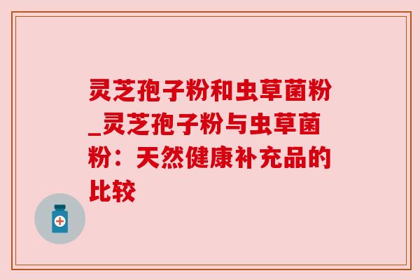灵芝孢子粉和虫草菌粉_灵芝孢子粉与虫草菌粉：天然健康补充品的比较