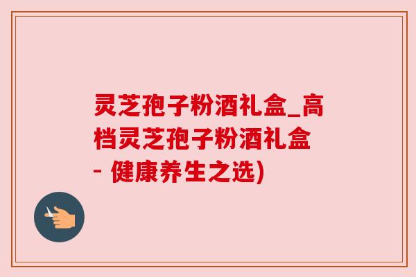 灵芝孢子粉酒礼盒_高档灵芝孢子粉酒礼盒 - 健康养生之选)