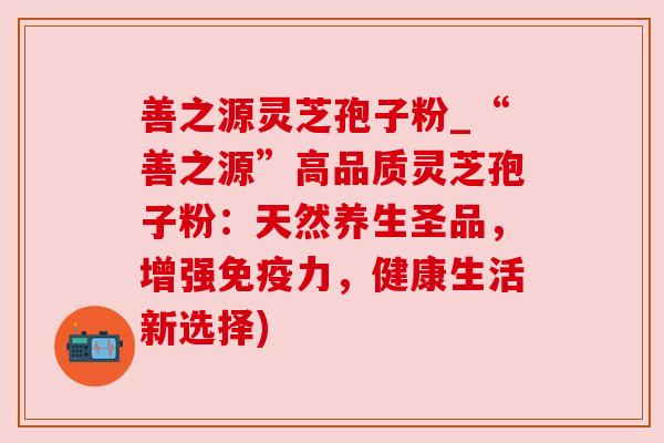 善之源灵芝孢子粉_“善之源”高品质灵芝孢子粉：天然养生圣品，增强免疫力，健康生活新选择)