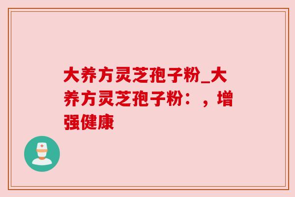 大养方灵芝孢子粉_大养方灵芝孢子粉：，增强健康