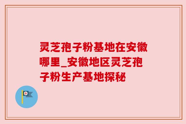 灵芝孢子粉基地在安徽哪里_安徽地区灵芝孢子粉生产基地探秘