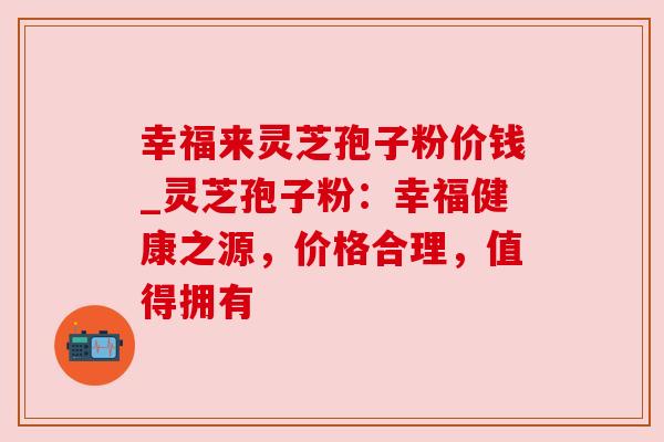 幸福来灵芝孢子粉价钱_灵芝孢子粉：幸福健康之源，价格合理，值得拥有