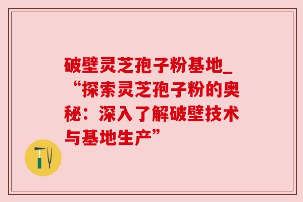 破壁灵芝孢子粉基地_“探索灵芝孢子粉的奥秘：深入了解破壁技术与基地生产”