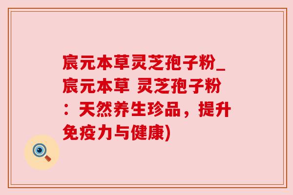 宸元本草灵芝孢子粉_宸元本草 灵芝孢子粉：天然养生珍品，提升免疫力与健康)