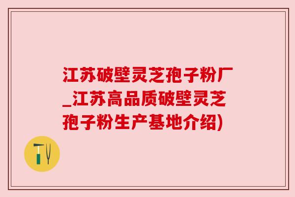 江苏破壁灵芝孢子粉厂_江苏高品质破壁灵芝孢子粉生产基地介绍)