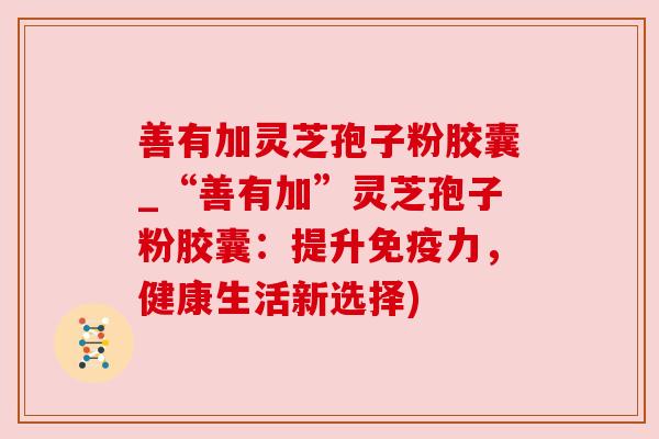善有加灵芝孢子粉胶囊_“善有加”灵芝孢子粉胶囊：提升免疫力，健康生活新选择)
