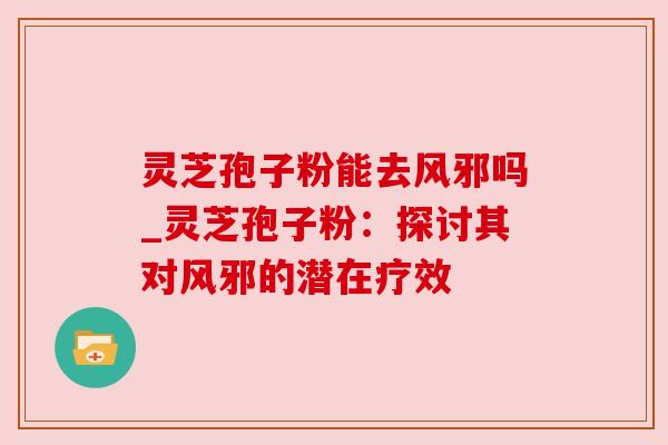 灵芝孢子粉能去风邪吗_灵芝孢子粉：探讨其对风邪的潜在疗效