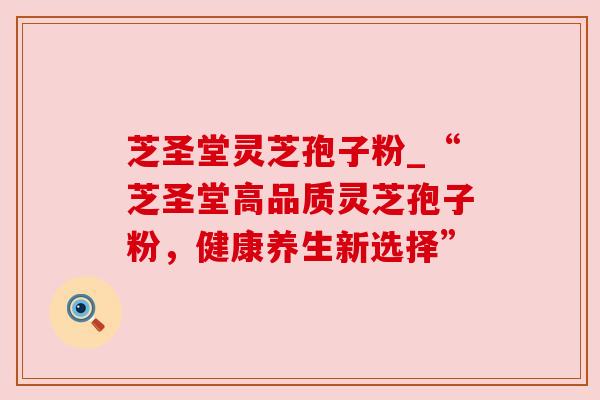 芝圣堂灵芝孢子粉_“芝圣堂高品质灵芝孢子粉，健康养生新选择”