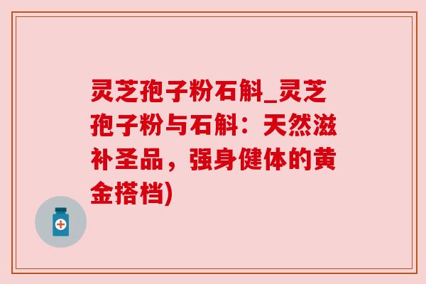 灵芝孢子粉石斛_灵芝孢子粉与石斛：天然滋补圣品，强身健体的黄金搭档)