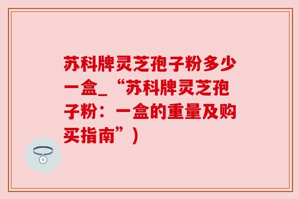 苏科牌灵芝孢子粉多少一盒_“苏科牌灵芝孢子粉：一盒的重量及购买指南”)