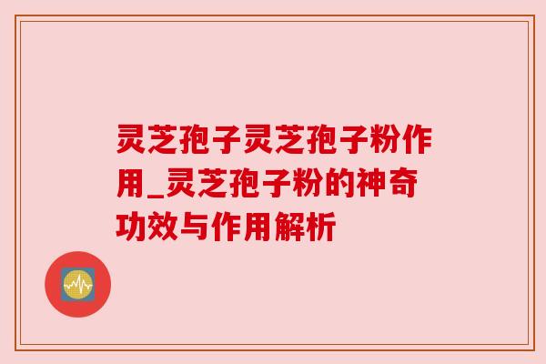 灵芝孢子灵芝孢子粉作用_灵芝孢子粉的神奇功效与作用解析