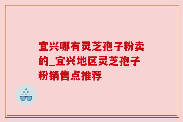 宜兴哪有灵芝孢子粉卖的_宜兴地区灵芝孢子粉销售点推荐