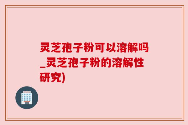 灵芝孢子粉可以溶解吗_灵芝孢子粉的溶解性研究)