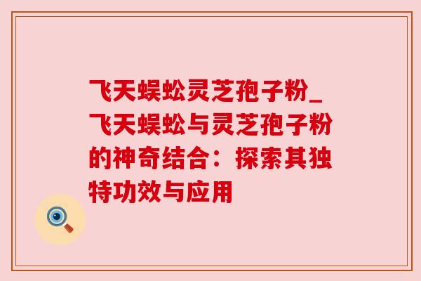 飞天蜈蚣灵芝孢子粉_飞天蜈蚣与灵芝孢子粉的神奇结合：探索其独特功效与应用