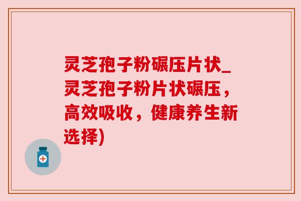 灵芝孢子粉碾压片状_灵芝孢子粉片状碾压，高效吸收，健康养生新选择)