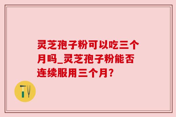 灵芝孢子粉可以吃三个月吗_灵芝孢子粉能否连续服用三个月？