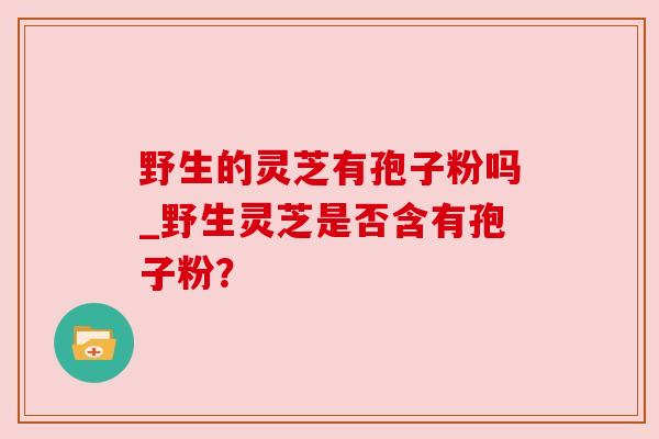 野生的灵芝有孢子粉吗_野生灵芝是否含有孢子粉？
