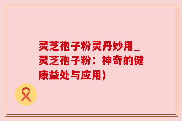 灵芝孢子粉灵丹妙用_灵芝孢子粉：神奇的健康益处与应用)