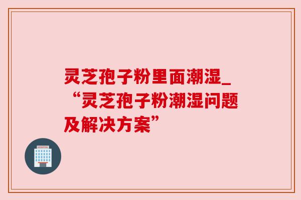 灵芝孢子粉里面潮湿_“灵芝孢子粉潮湿问题及解决方案”