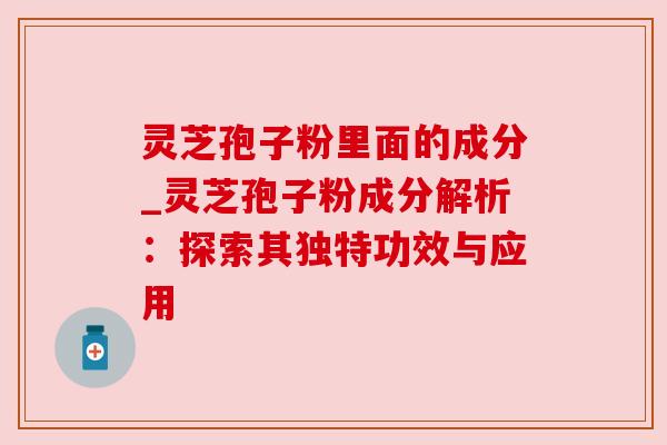 灵芝孢子粉里面的成分_灵芝孢子粉成分解析：探索其独特功效与应用