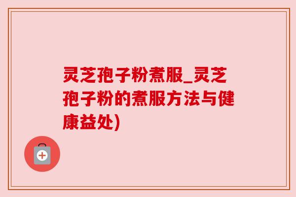 灵芝孢子粉煮服_灵芝孢子粉的煮服方法与健康益处)