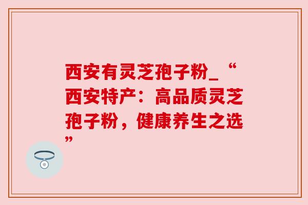 西安有灵芝孢子粉_“西安特产：高品质灵芝孢子粉，健康养生之选”