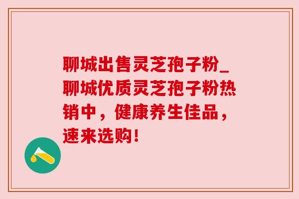 聊城出售灵芝孢子粉_聊城优质灵芝孢子粉热销中，健康养生佳品，速来选购！