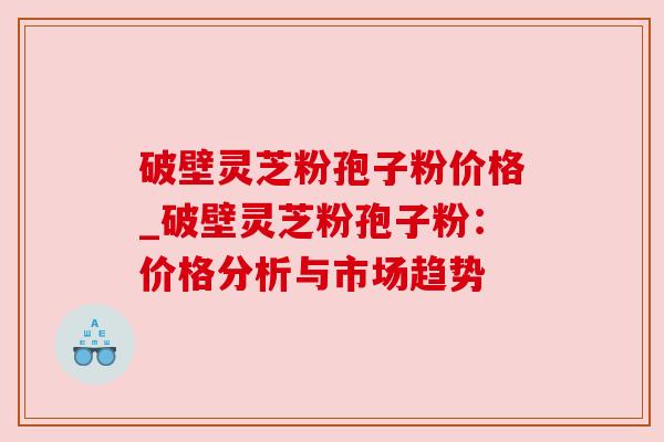 破壁灵芝粉孢子粉价格_破壁灵芝粉孢子粉：价格分析与市场趋势
