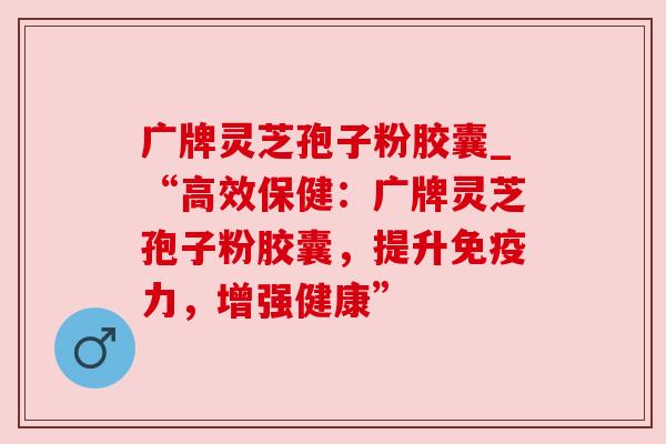 广牌灵芝孢子粉胶囊_“高效保健：广牌灵芝孢子粉胶囊，提升免疫力，增强健康”