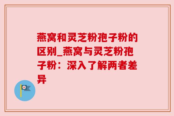 燕窝和灵芝粉孢子粉的区别_燕窝与灵芝粉孢子粉：深入了解两者差异